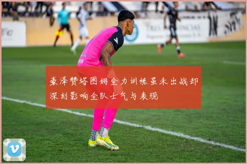 豪泽赞塔图姆全力训练虽未出战却深刻影响全队士气与表现