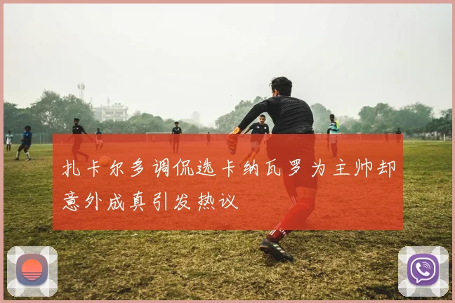 扎卡尔多调侃选卡纳瓦罗为主帅却意外成真引发热议