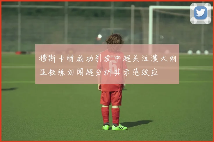 穆斯卡特成功引发中超关注澳大利亚教练刘闻超分析其示范效应