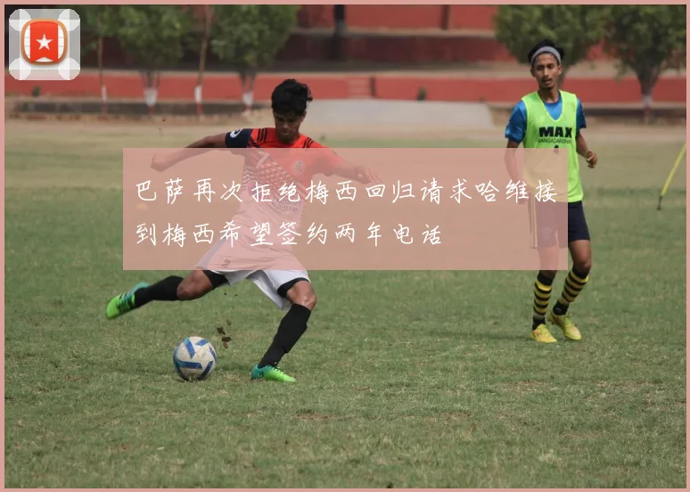 巴萨再次拒绝梅西回归请求哈维接到梅西希望签约两年电话